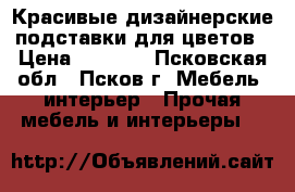 Красивые дизайнерские подставки для цветов › Цена ­ 1 800 - Псковская обл., Псков г. Мебель, интерьер » Прочая мебель и интерьеры   